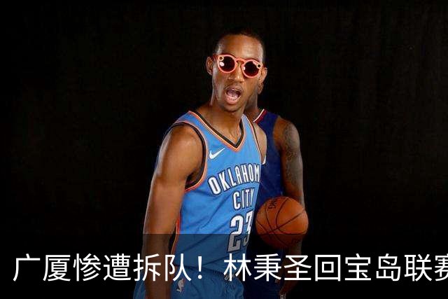 广厦惨遭拆队！林秉圣回宝岛联赛，布朗桑普森加盟首钢，胡金秋遭哄抢，保级成难题！