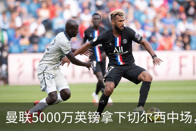 曼联5000万英镑拿下切尔西中场，巴西双星同一天体检，红魔这次终于不抬价了
