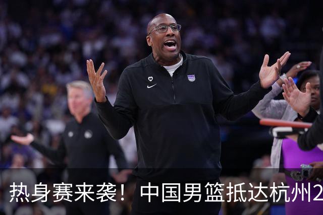 热身赛来袭！中国男篮抵达杭州21-23日迎战澳大利亚和荷兰