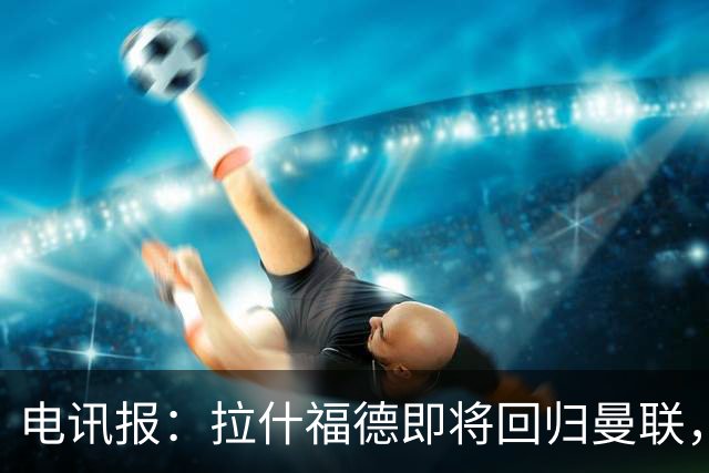 电讯报：拉什福德即将回归曼联，有望在热身赛和阿莫林重逢