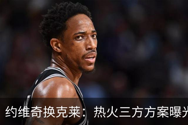 约维奇换克莱：热火三方方案曝光，1750万到期合同值不值