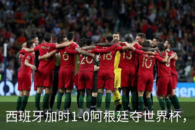 西班牙加时1-0阿根廷夺世界杯，梅西悲情告别或成绝唱