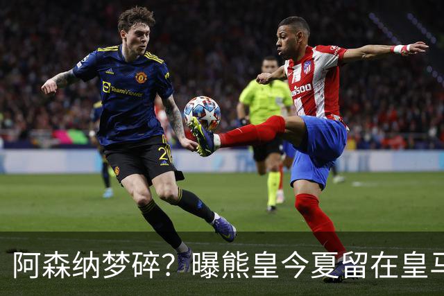 阿森纳梦碎？曝熊皇今夏留在皇马！老弗爷拒绝出售+相信他会续约
